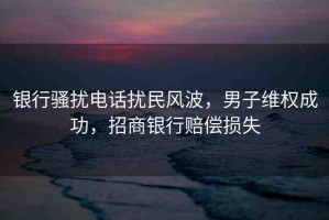 銀行騷擾電話擾民風(fēng)波，男子維權(quán)成功，招商銀行賠償損失
