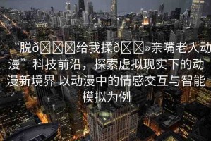 “脫??給我揉??親嘴老人動漫”科技前沿，探索虛擬現(xiàn)實下的動漫新境界 以動漫中的情感交互與智能模擬為例