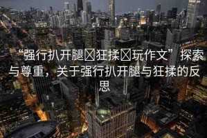 “強行扒開腿?狂揉?玩作文”探索與尊重，關于強行扒開腿與狂揉的反思