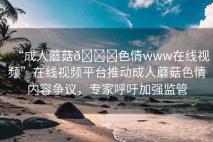 “成人蘑菇??色情www在線視頻”在線視頻平臺推動成人蘑菇色情內(nèi)容爭議，專家呼吁加強監(jiān)管