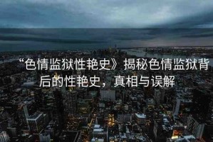 “色情監(jiān)獄性艷史》揭秘色情監(jiān)獄背后的性艷史，真相與誤解