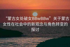 “蒙古女處破女BBwBBw”關(guān)于蒙古女性在社會中的新觀念與角色轉(zhuǎn)變的探討