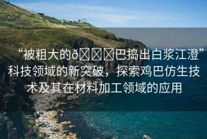 “被粗大的??巴搗出白漿江澄”科技領(lǐng)域的新突破，探索雞巴仿生技術(shù)及其在材料加工領(lǐng)域的應(yīng)用