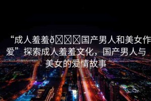 “成人羞羞??國產(chǎn)男人和美女作愛”探索成人羞羞文化，國產(chǎn)男人與美女的愛情故事