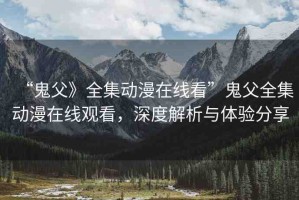 “鬼父》全集動漫在線看”鬼父全集動漫在線觀看，深度解析與體驗分享