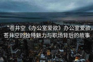 “蒼井空《辦公室愛欲》辦公室愛欲，蒼井空的獨特魅力與職場背后的故事