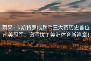 雨果·卡斯特羅成乒乓三大賽歷史首位南美冠軍，譜寫拉丁美洲體育新篇章！