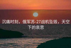 沉痛時(shí)刻，俄軍蘇-27戰(zhàn)機(jī)墜毀，天空下的哀思
