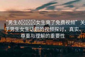 “男生??女生爽了免費(fèi)視頻”關(guān)于男生女生話題的視頻探討，真實(shí)、尊重與理解的重要性