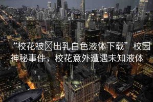 “?；ū?出乳白色液體下載”校園神秘事件，校花意外遭遇未知液體
