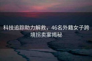 科技追蹤助力解救，46名外籍女子跨境拐賣案揭秘