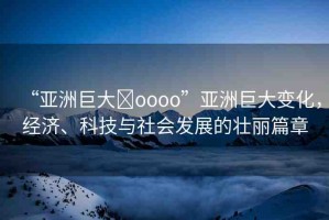 “亞洲巨大?oooo”亞洲巨大變化，經(jīng)濟(jì)、科技與社會(huì)發(fā)展的壯麗篇章