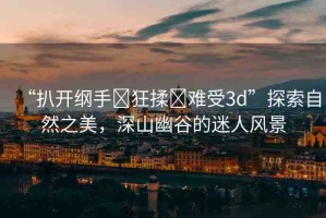 “扒開綱手?狂揉?難受3d”探索自然之美，深山幽谷的迷人風(fēng)景