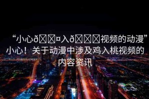 “小心??入??視頻的動漫”小心！關(guān)于動漫中涉及雞入桃視頻的內(nèi)容資訊