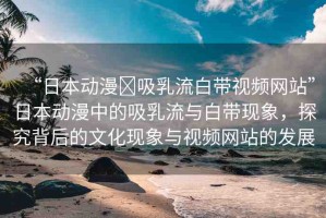 “日本動漫?吸乳流白帶視頻網站”日本動漫中的吸乳流與白帶現(xiàn)象，探究背后的文化現(xiàn)象與視頻網站的發(fā)展
