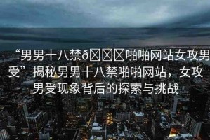 “男男十八禁??啪啪網(wǎng)站女攻男受”揭秘男男十八禁啪啪網(wǎng)站，女攻男受現(xiàn)象背后的探索與挑戰(zhàn)