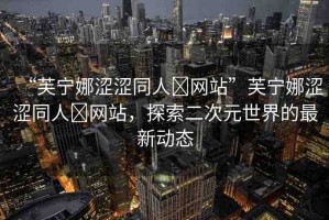 “芙寧娜澀澀同人?網(wǎng)站”芙寧娜澀澀同人?網(wǎng)站，探索二次元世界的最新動(dòng)態(tài)