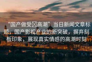 “國(guó)產(chǎn)做受?高潮”當(dāng)日新聞文章標(biāo)題，國(guó)產(chǎn)影視產(chǎn)業(yè)的新突破，摒棄刻板印象，展現(xiàn)真實(shí)情感的高潮時(shí)刻