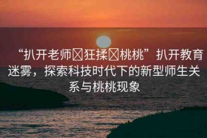 “扒開老師?狂揉?桃桃”扒開教育迷霧，探索科技時代下的新型師生關(guān)系與桃桃現(xiàn)象