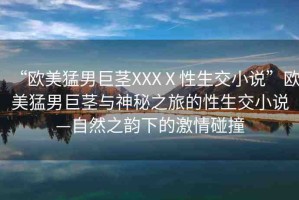 “歐美猛男巨莖XXXⅩ性生交小說”歐美猛男巨莖與神秘之旅的性生交小說—自然之韻下的激情碰撞