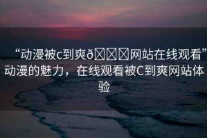 “動(dòng)漫被c到爽??網(wǎng)站在線觀看”動(dòng)漫的魅力，在線觀看被C到爽網(wǎng)站體驗(yàn)
