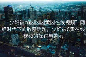 “少婦被c??黃?在線視頻”網絡時代下的敏感話題，少婦被C黃在線視頻的探討與警示