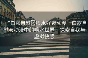 “白露自慰?噴水好爽動漫”白露自慰與動漫中的噴水世界，探索自我與虛擬快感