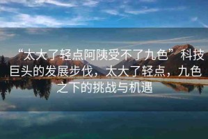 “太大了輕點阿?受不了九色”科技巨頭的發(fā)展步伐，太大了輕點，九色之下的挑戰(zhàn)與機遇
