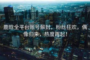 鹿晗全平臺(tái)賬號解封，粉絲狂歡，偶像歸來，熱度再起！