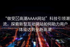 “做受?高潮AAAA網(wǎng)站”科技引領(lǐng)潮流，探索新型互動(dòng)網(wǎng)站如何助力用戶體驗(yàn)達(dá)到全新高潮