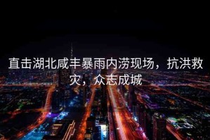 直擊湖北咸豐暴雨內(nèi)澇現(xiàn)場，抗洪救災(zāi)，眾志成城