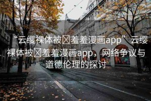 “云纓裸體被?羞羞漫畫app”云纓裸體被?羞羞漫畫app，網(wǎng)絡(luò)爭議與道德倫理的探討