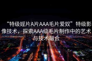 “特級婬片A片AAA毛片愛奴”特級影像技術(shù)，探索AAA級毛片制作中的藝術(shù)與技術(shù)融合