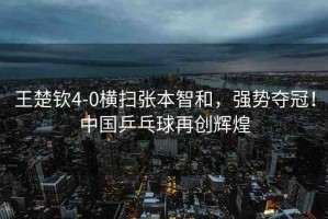 王楚欽4-0橫掃張本智和，強勢奪冠！中國乒乓球再創(chuàng)輝煌