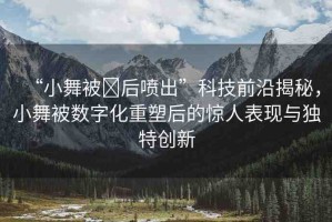 “小舞被?后噴出”科技前沿揭秘，小舞被數(shù)字化重塑后的驚人表現(xiàn)與獨(dú)特創(chuàng)新
