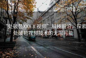 “處破苞XXXⅩ視頻”科技前沿，探索處破苞視頻技術(shù)的無限可能