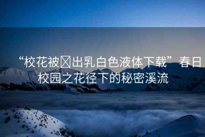 “?；ū?出乳白色液體下載”春日校園之花徑下的秘密溪流