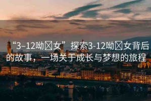 “3–12呦?女”探索3-12呦?女背后的故事，一場(chǎng)關(guān)于成長(zhǎng)與夢(mèng)想的旅程