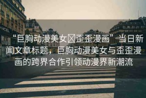 “巨胸動(dòng)漫美女?歪歪漫畫”當(dāng)日新聞文章標(biāo)題，巨胸動(dòng)漫美女與歪歪漫畫的跨界合作引領(lǐng)動(dòng)漫界新潮流