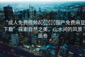 “成人免費視頻??國產(chǎn)免費麻豆下載”探索自然之美，山水間的風(fēng)景畫卷