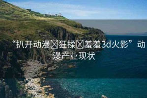 “扒開動漫?狂揉?羞羞3d火影”動漫產業(yè)現(xiàn)狀