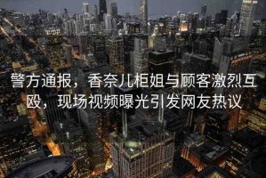 警方通報，香奈兒柜姐與顧客激烈互毆，現(xiàn)場視頻曝光引發(fā)網(wǎng)友熱議