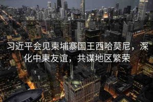 習(xí)近平會見柬埔寨國王西哈莫尼，深化中柬友誼，共謀地區(qū)繁榮