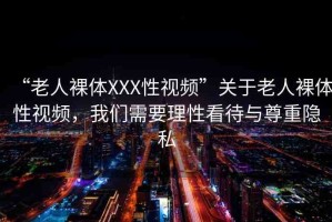 “老人裸體XXX性視頻”關(guān)于老人裸體性視頻，我們需要理性看待與尊重隱私