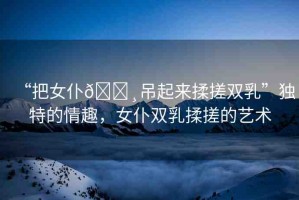 “把女仆??吊起來(lái)揉搓雙乳”獨(dú)特的情趣，女仆雙乳揉搓的藝術(shù)