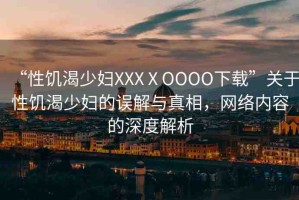 “性饑渴少婦XXXⅩOOOO下載”關(guān)于性饑渴少婦的誤解與真相，網(wǎng)絡(luò)內(nèi)容的深度解析