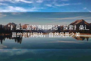 “扌喿辶畐的資料網(wǎng)站”探索扌喿辶畐的資料網(wǎng)站，自然風景之美