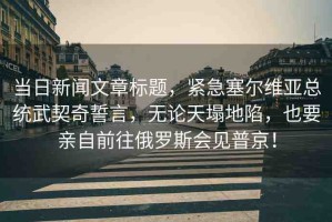 當日新聞文章標題，緊急塞爾維亞總統(tǒng)武契奇誓言，無論天塌地陷，也要親自前往俄羅斯會見普京！