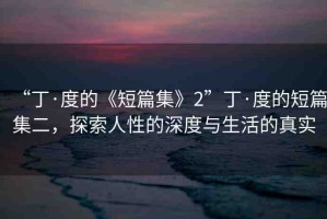 “丁·度的《短篇集》2”丁·度的短篇集二，探索人性的深度與生活的真實