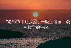 “老師扒下讓我?了一晚上漫畫”漫畫教學(xué)的興起